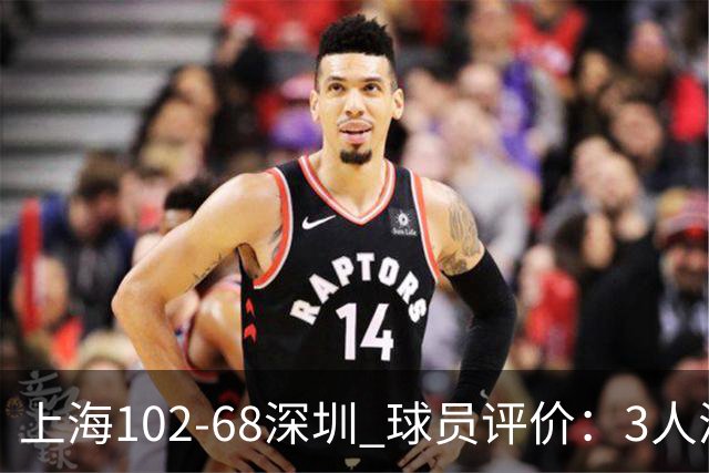 上海102-68深圳 球员评价：3人满分，5人及格，2人低迷
