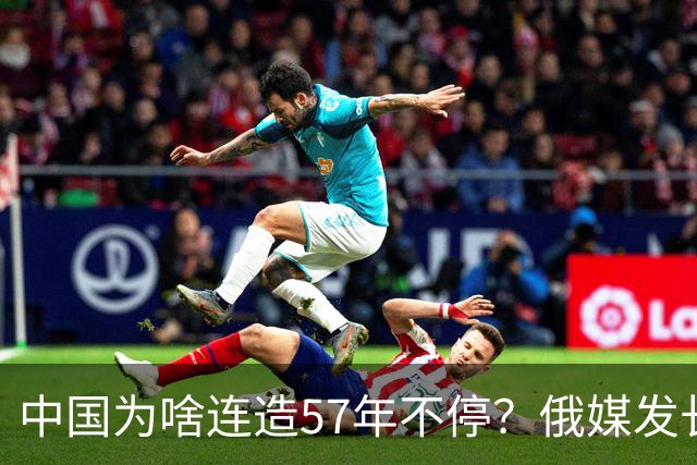 中国为啥连造57年不停？俄媒发长文拆解，越拆越心酸