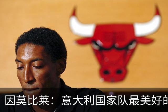 因莫比莱：意大利国家队最美好的时刻是欧洲杯决赛，那是巅峰