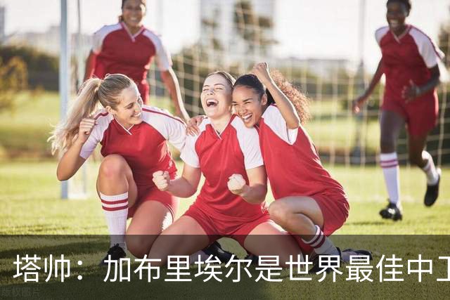 塔帅：加布里埃尔是世界最佳中卫之一；首粒进球给了我们信心