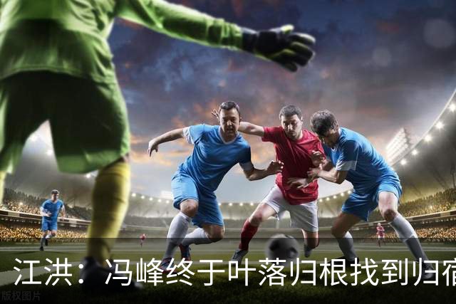 江洪：冯峰终于叶落归根找到归宿；祝广州豹在中超更上一层楼