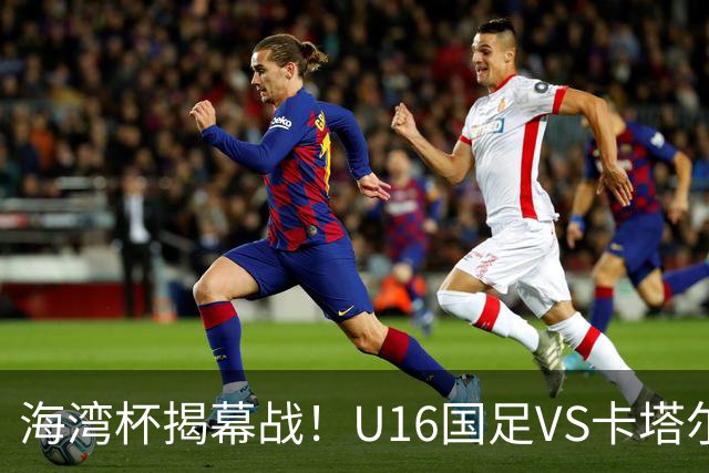 海湾杯揭幕战！U16国足VS卡塔尔首发：刘凯源领衔强阵 吴比乐替补
