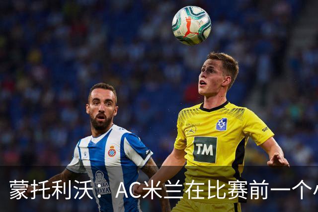 蒙托利沃：AC米兰在比赛前一个小时里占据绝对优势，赢得实至名归