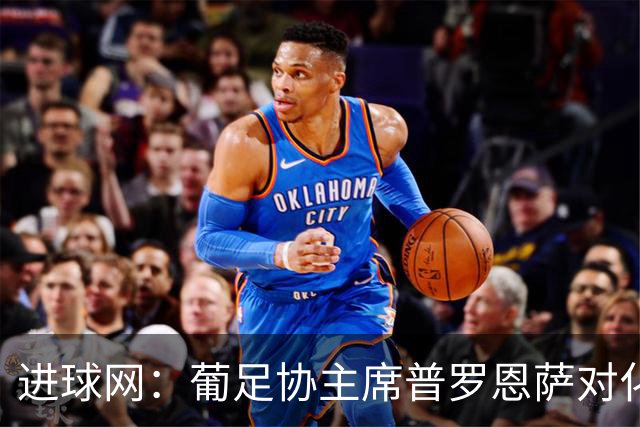 进球网：葡足协主席普罗恩萨对化解C罗与热苏斯的分歧持乐观态度