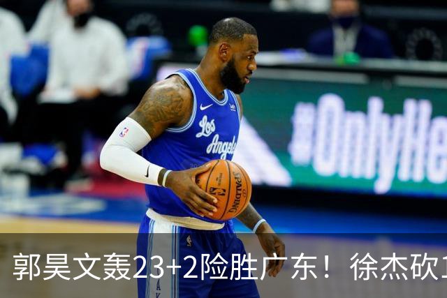 郭昊文轰23+2险胜广东！徐杰砍16分尽力，难耐杜润旺末节化身克莱