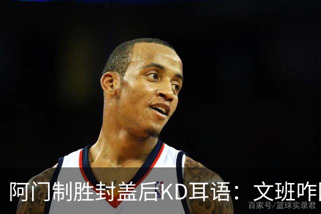 阿门制胜封盖后KD耳语：文班咋回事啊？以为这么轻松就能上进？