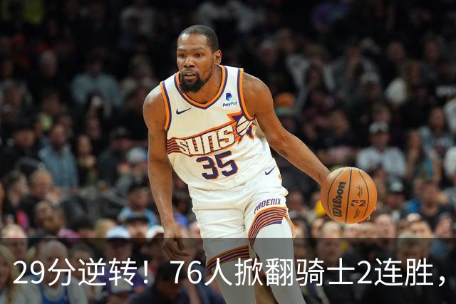 29分逆转！76人掀翻骑士2连胜，勒布朗17+10+5马克西32分6助攻