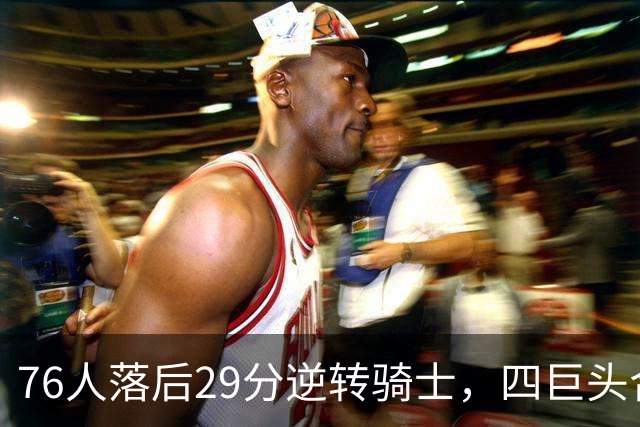 76人落后29分逆转骑士，四巨头合砍94分，骑士为何会突然崩盘？76人这套阵容有多强？
