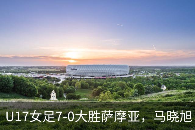 U17女足7-0大胜萨摩亚，马晓旭：挺满意，有些过人需要更自信